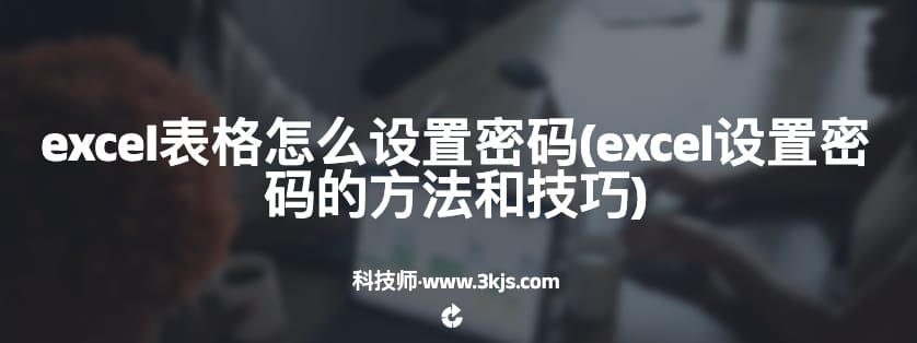 excel表格怎么设置密码(excel设置密码的方法和技巧)